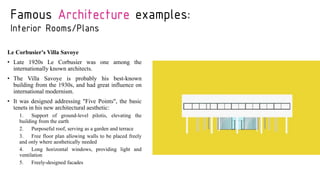 Famous Architecture examples:
Interior Rooms/Plans
Le Corbusier's Villa Savoye
• Late 1920s Le Corbusier was one among the
internationally known architects.
• The Villa Savoye is probably his best-known
building from the 1930s, and had great influence on
international modernism.
• It was designed addressing "Five Points", the basic
tenets in his new architectural aesthetic:
1. Support of ground-level pilotis, elevating the
building from the earth
2. Purposeful roof, serving as a garden and terrace
3. Free floor plan allowing walls to be placed freely
and only where aesthetically needed
4. Long horizontal windows, providing light and
ventilation
5. Freely-designed facades
 