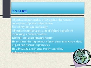 T. S. ELIOT
Objective impersonality of art against the romantic
conception of poetic subjectivism
Use of rhythm and musicality
Objective correlative as a set of objects capable of
expressing a certain emotion
Difficult and even obscure poetry
He revalued the importance of past since man was a blend
of past and present experiences
He advocated a universal poetry searching
influences everywhere
 