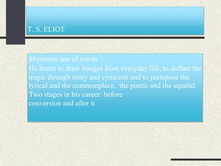 T. S. ELIOT
Minimum use of words
He learnt to draw images from everyday life, to deflate the
tragic through irony and cynicism and to juxtapose the
lyrical and the commonplace, the poetic and the squalid.
Two stages in his career: before
conversion and after it
 