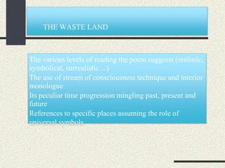 THE WASTE LAND
The various levels of reading the poem suggests (realistic,
symbolical, surrealistic…)
The use of stream of consciousness technique and interior
monologue
Its peculiar time progression mingling past, present and
future
References to specific places assuming the role of
universal symbols
 