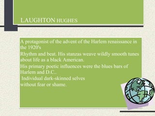 LAUGHTON HUGHES
A protagonist of the advent of the Harlem renaissance in
the 1920's
Rhythm and beat. His stanzas weave wildly smooth tunes
about life as a black American.
His primary poetic influences were the blues bars of
Harlem and D.C..
Individual dark-skinned selves
without fear or shame.
 