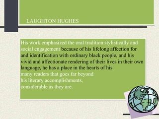 LAUGHTON HUGHES
His work emphasized the oral tradition stylistically and
social engagement because of his lifelong affection for
and identification with ordinary black people, and his
vivid and affectionate rendering of their lives in their own
language, he has a place in the hearts of his
many readers that goes far beyond
his literary accomplishments,
considerable as they are.
 