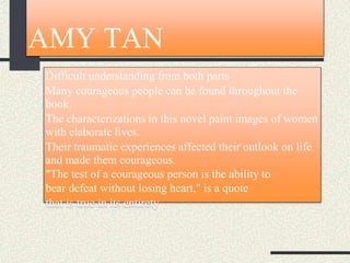 AMY TAN
Difficult understanding from both parts
Many courageous people can be found throughout the
book.
The characterizations in this novel paint images of women
with elaborate lives.
Their traumatic experiences affected their outlook on life
and made them courageous.
"The test of a courageous person is the ability to
bear defeat without losing heart," is a quote
that is true in its entirety
 