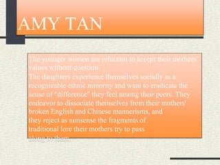 AMY TAN
The younger women are reluctant to accept their mothers'
values without question.
The daughters experience themselves socially as a
recognizable ethnic minority and want to eradicate the
sense of "difference" they feel among their peers. They
endeavor to dissociate themselves from their mothers'
broken English and Chinese mannerisms, and
they reject as nonsense the fragments of
traditional lore their mothers try to pass
along to them.
 
