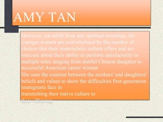 AMY TAN
However, cut adrift from any spiritual moorings, the
younger women are overwhelmed by the number of
choices that their materialistic culture offers and are
insecure about their ability to perform satisfactorily in
multiple roles ranging from dutiful Chinese daughter to
successful American career woman
She uses the contrast between the mothers' and daughters'
beliefs and values to show the difficulties first-generation
immigrants face in
transmitting their native culture to
their offspring.
 