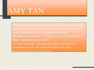 AMY TAN
She endorses the mothers' traditional Chinese worldview
because it offers the possibility of choice and action in a
world where paralysis is frequently a threat
She draws on astrology in The Joy Luck Club in order to
shape characters and conflicts.
As with astrology, she uses the theory of the Five
Elements not only for characterization but also
for the development of conflict
 