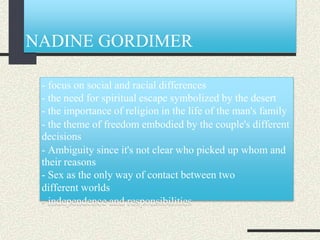NADINE GORDIMER
- focus on social and racial differences
- the need for spiritual escape symbolized by the desert
- the importance of religion in the life of the man's family
- the theme of freedom embodied by the couple's different
decisions
- Ambiguity since it's not clear who picked up whom and
their reasons
- Sex as the only way of contact between two
different worlds
- independence and responsibilities
 