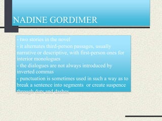 NADINE GORDIMER
- two stories in the novel
- it alternates third-person passages, usually
narrative or descriptive, with first-person ones for
interior monologues
- the dialogues are not always introduced by
inverted commas
- punctuation is sometimes used in such a way as to
break a sentence into segments or create suspence
through dots and dashes
 