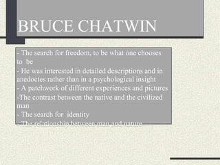BRUCE CHATWIN
- The search for freedom, to be what one chooses
to be
- He was interested in detailed descriptions and in
anedoctes rather than in a psychological insight
- A patchwork of different experiences and pictures
-The contrast between the native and the civilized
man
- The search for identity
- The relationship between man and nature
 