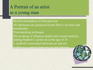 A Portrait of an artist
as a young man
Morbid atmosphere of introspection
All characters are portrayed in the Hero’s reveries and
resentments
Word-painting technique
The awaking of religious doubts and sexual instincts,
leading Stephen’s carnal sin at the age of 16
A symbolic association between art and sex
leading to a contrast between art and religion
 
