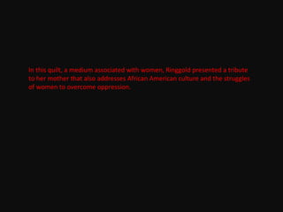 In this quilt, a medium associated with women, Ringgold presented a tribute
to her mother that also addresses African American culture and the struggles
of women to overcome oppression.
 