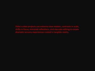 Viola's video projects use extreme slow motion, contrasts in scale,
shifts in focus, mirrored reflections, and staccato editing to create
dramatic sensory experiences rooted in tangible reality.
 