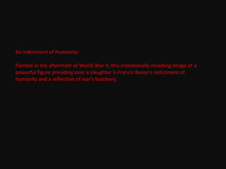 An indictment of Humanity:
Painted in the aftermath of World War II, this intentionally revolting image of a
powerful figure presiding over a slaughter is Francis Bacon's indictment of
humanity and a reflection of war's butchery.
 