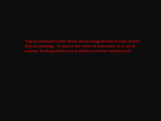 Tinguely produced motor-driven devices programmed to make instant
abstract paintings. To explore the notion of destruction as an act of
creation, he designed this one to perform and then destroy itself.
 
