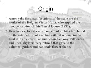 Origin Among the first manifestations of the style are the works of the Belgian Victor Horta, who applied the new conceptions in his Tassel House (1892).  Here he developed a new concept of architecture based on the rational use of iron but without renouncing to treat it in an expressive and decorative way with cures and lineal rhythms very refined that gave to the columns, girders and handrails flower shape. 