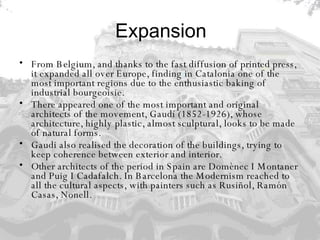 Expansion From Belgium, and thanks to the fast diffusion of printed press, it expanded all over Europe, finding in Catalonia one of the most important regions due to the enthusiastic baking of industrial bourgeoisie.  There appeared one of the most important and original architects of the movement, Gaudí (1852-1926), whose architecture, highly plastic, almost sculptural, looks to be made of natural forms.  Gaudi also realised the decoration of the buildings, trying to keep coherence between exterior and interior.  Other architects of the period in Spain are Domènec I Montaner and Puig I Cadafalch. In Barcelona the Modernism reached to all the cultural aspects, with painters such as Rusiñol, Ramón Casas, Nonell. 