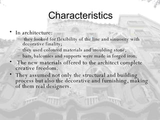 Characteristics In architecture: they looked for flexibility of the line and sinuosity with decorative finality;  they used coloured materials and moulding stone;  bars, balconies and supports were made in forged iron. The new materials offered to the architect complete creative freedom.  They assumed not only the structural and building process but also the decorative and furnishing, making of them real designers. 