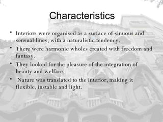 Characteristics Interiors were organised as a surface of sinuous and sensual lines, with a naturalistic tendency.  There were harmonic wholes created with freedom and fantasy.  They looked for the pleasure of the integration of beauty and welfare. Nature was translated to the interior, making it flexible, instable and light. 