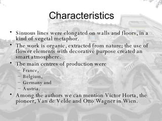 Characteristics Sinuous lines were elongated on walls and floors, in a kind of vegetal metaphor.  The work is organic, extracted from nature; the use of flower elements with decorative purpose created an smart atmosphere.  The main centres of production were  France,  Belgium,  Germany and  Austria.  Among the authors we can mention Victor Horta, the pioneer, Van de Velde and Otto Wagner in Wien.   