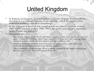 United Kingdom In Britain, In Glasgow, Scottish architect Charles Rennie Mackintosh also developed a rectilinear    version of art nouveau, which he employed in numerous buildings and their furnishings.  In the Glasgow School of Art, completed in two phases (eastern section 1897-1899, western section 1906-1909), he used contemporary materials in an elegant, angular style.  Characteristics: The simple shapes of the brick and stone exterior clearly indicate the division of space within the building, while large expanses of glass provide a strong visual connection between the interior spaces and the outside world.  Window mullions (dividers between panes of glass), doors, and fences use ironwork in an elegant linear or geometric manner. This seemingly simple design offers a strong contrast to the ornate architecture based on past styles that was typical of the time. 