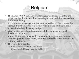 Belgium The name "Art Nouveau" was first created in this country and was associated with a will of creating a new tradition centred on the human being.  Art Nouveau artists were often concerned by all the aspects that surround us therefore architecture was a place of integration of all arts including dressing design. Many artists developed numerous skills, to make a global design of the houses.  Victor Horta, the most well known one, designed the houses from the plan to stone work, from the furniture to the towels and chimney railings. There are two trends: Curve: Victor Horta, Van de Velde Geometrical: Hankar, Van de Velde 