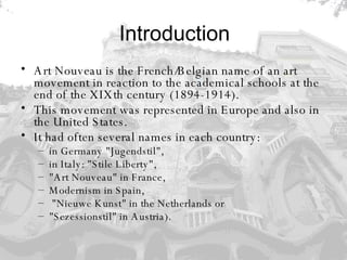 Introduction Art Nouveau is the French/Belgian name of an art movement in reaction to the academical schools at the end of the XIXth century (1894-1914).  This movement was represented in Europe and also in the United States.  It had often several names in each country: in Germany "Jugendstil",  in Italy: "Stile Liberty",  "Art Nouveau" in France,  Modernism in Spain, "Nieuwe Kunst" in the Netherlands or  "Sezessionstil" in Austria).  