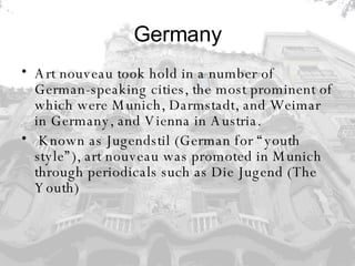 Germany Art nouveau took hold in a number of German-speaking cities, the most prominent of which were Munich, Darmstadt, and Weimar in Germany, and Vienna in Austria. Known as Jugendstil (German for “youth style”), art nouveau was promoted in Munich through periodicals such as Die Jugend (The Youth)  