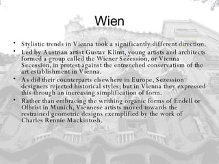 Wien Stylistic trends in Vienna took a significantly different direction.  Led by Austrian artist Gustav Klimt, young artists and architects formed a group called the Wiener Sezession, or Vienna Secession, in protest against the entrenched conservatism of the art establishment in Vienna.  As did their counterparts elsewhere in Europe, Sezession designers rejected historical styles; but in Vienna they expressed this through an increasing simplification of form.  Rather than embracing the writhing organic forms of Endell or Olbrist in Munich, Viennese artists moved towards the restrained geometric designs exemplified by the work of Charles Rennie Mackintosh.  