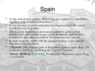 Spain At the end of last century, Barcelona was quaked by anarchism together with Catalan nationalism. It was an area of quick industrial development and the artistic world was not forgotten.  The Catalan modernism movement aimed to gather every artistic skill and wanted to get out of the steady and leisurely historicism like other European Art Nouveau movements.  It starts from the 1880 with the painter Ramon Casas and the theoriser Cirici Pellicer.  L'Eixample:  This famous part of Barcelone gathers more than 150 modernist buildings including the Sagrada Familia. Famous Architects :  Gaudi , Domenech i Montaner, Jujol, Puig y Cadafalch 