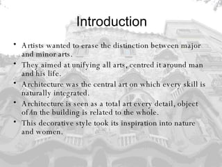 Introduction Artists wanted to erase the distinction between major and minor arts.  They aimed at unifying all arts, centred it around man and his life.  Architecture was the central art on which every skill is naturally integrated.  Architecture is seen as a total art every detail, object of/in the building is related to the whole. This decorative style took its inspiration into nature and women.   