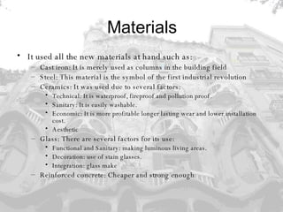 Materials It used all the new materials at hand such as: Cast iron: It is merely used as columns in the building field  Steel: This material is the symbol of the first industrial revolution  Ceramics: It was used due to several factors: Technical: It is waterproof, fireproof and pollution proof.  Sanitary: It is easily washable.  Economic: It is more profitable longer lasting wear and lower installation cost.  Aesthetic Glass: There are several factors for its use: Functional and Sanitary: making luminous living areas.  Decoration: use of stain glasses.  Integration: glass make  Reinforced concrete: Cheaper and strong enough 