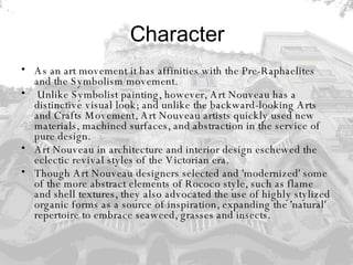 Character As an art movement it has affinities with the Pre-Raphaelites and the Symbolism movement. Unlike Symbolist painting, however, Art Nouveau has a distinctive visual look; and unlike the backward-looking Arts and Crafts Movement, Art Nouveau artists quickly used new materials, machined surfaces, and abstraction in the service of pure design. Art Nouveau in architecture and interior design eschewed the eclectic revival styles of the Victorian era.  Though Art Nouveau designers selected and 'modernized' some of the more abstract elements of Rococo style, such as flame and shell textures, they also advocated the use of highly stylized organic forms as a source of inspiration, expanding the 'natural' repertoire to embrace seaweed, grasses and insects. 