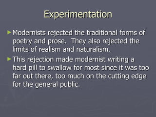 Experimentation
► Modernists   rejected the traditional forms of
  poetry and prose. They also rejected the
  limits of realism and naturalism.
► This rejection made modernist writing a
  hard pill to swallow for most since it was too
  far out there, too much on the cutting edge
  for the general public.
 