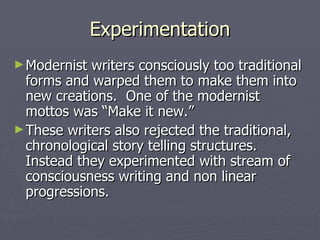 Experimentation
► Modernist writers consciously too traditional
  forms and warped them to make them into
  new creations. One of the modernist
  mottos was “Make it new.”
► These writers also rejected the traditional,
  chronological story telling structures.
  Instead they experimented with stream of
  consciousness writing and non linear
  progressions.
 