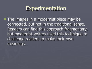Experimentation
► The images in a modernist piece may be
 connected, but not in the traditional sense.
 Readers can find this approach fragmentary,
 but modernist writers used this technique to
 challenge readers to make their own
 meanings.
 