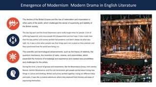 Emergence of Modernism Modern Drama in English Literature
The decline of the British Empire and the rise of nationalism and imperialism in
other parts of the world, which challenged the sense of superiority and stability of
the British society.
The two big wars and the Great Depression were really tough times for people. A lot of
suffering happened, and many people felt disappointed and lost hope. It also made clear
that the way politics and society worked had problems and didn't always do what was
right. So, it was a time when people saw that things were not as good as they seemed, and
they questioned how the world was being run.
The scientific and technological advancements, such as the theory of relativity, the
quantum mechanics, the invention of radio, cinema, and automobiles, which
expanded the horizons of knowledge and experience and created new possibilities
and challenges for the artists.
During this time, a bunch of groups and movements, like the Bloomsbury Group, Irish Literary
Revival, Harlem Renaissance, and the Lost Generation, got people excited about trying new
things in culture and thinking. Writers and artists worked together, trying out different ideas
and styles. It was like a creative adventure, where they explored fresh themes and ways of
expressing themselves.
 