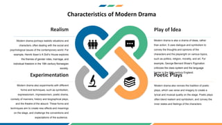 Characteristics of Modern Drama
Realism
Modern drama portrays realistic situations and
characters, often dealing with the social and
psychological issues of the contemporary world. For
example, Henrik Ibsen’s A Doll’s House explores
the themes of gender roles, marriage, and
individual freedom in the 19th century Norwegian
society.
Play of Idea
Modern drama is also a drama of ideas, rather
than action. It uses dialogue and symbolism to
convey the thoughts and opinions of the
characters and the playwright on various topics,
such as politics, religion, morality, and art. For
example, George Bernard Shaw’s Pygmalion
criticizes the class system and the language
barrier in the 20th century England.
Experimentation
Modern drama also experiments with different
forms and techniques, such as symbolism,
expressionism, impressionism, poetic drama,
comedy of manners, history and biographical plays,
and the theatre of the absurd. These forms and
techniques aim to create new effects and meanings
on the stage, and challenge the conventions and
expectations of the audience.
Poetic Plays
Modern drama also revives the tradition of poetic
plays, which use verse and imagery to create a
lyrical and musical quality on the stage. Poetic plays
often blend realism and symbolism, and convey the
inner states and feelings of the characters.
 