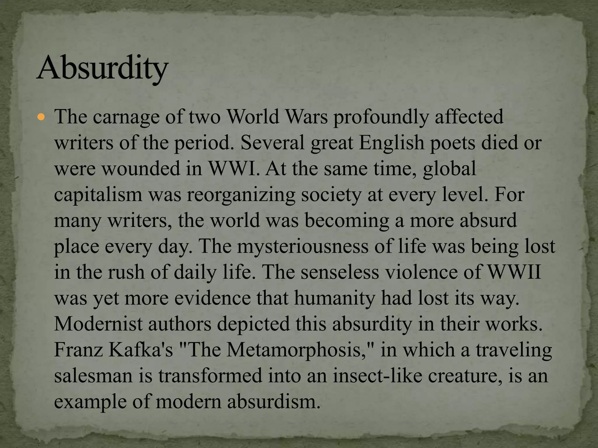  The carnage of two World Wars profoundly affected
writers of the period. Several great English poets died or
were wounded in WWI. At the same time, global
capitalism was reorganizing society at every level. For
many writers, the world was becoming a more absurd
place every day. The mysteriousness of life was being lost
in the rush of daily life. The senseless violence of WWII
was yet more evidence that humanity had lost its way.
Modernist authors depicted this absurdity in their works.
Franz Kafka's "The Metamorphosis," in which a traveling
salesman is transformed into an insect-like creature, is an
example of modern absurdism.
 