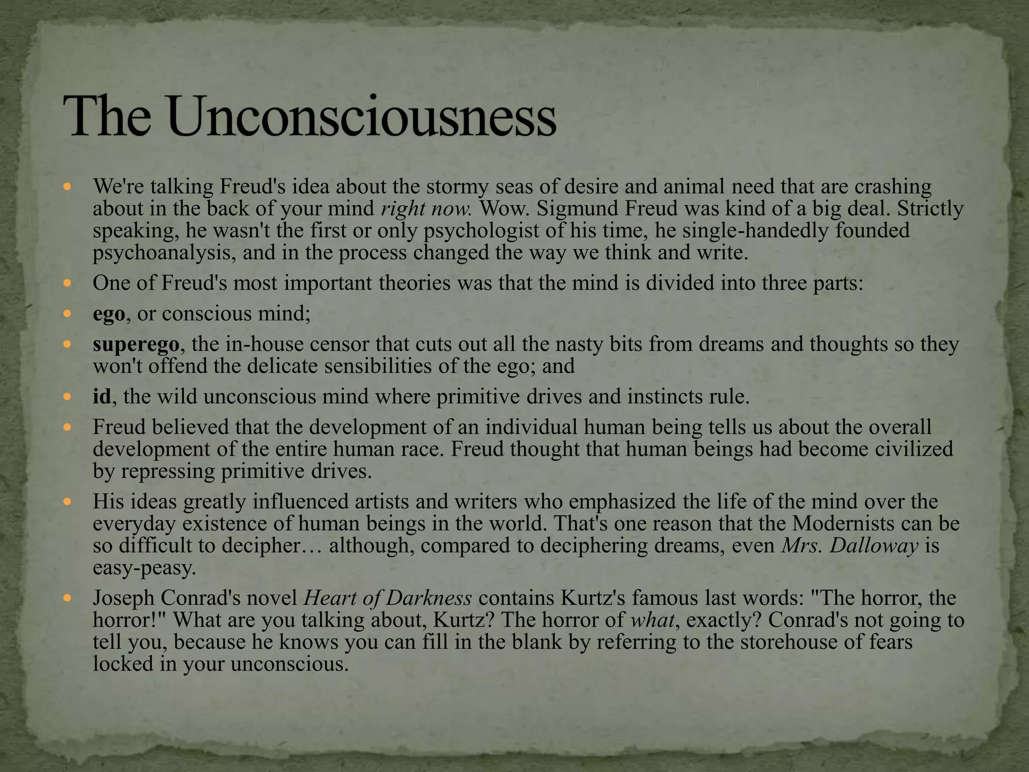  We're talking Freud's idea about the stormy seas of desire and animal need that are crashing
about in the back of your mind right now. Wow. Sigmund Freud was kind of a big deal. Strictly
speaking, he wasn't the first or only psychologist of his time, he single-handedly founded
psychoanalysis, and in the process changed the way we think and write.
 One of Freud's most important theories was that the mind is divided into three parts:
 ego, or conscious mind;
 superego, the in-house censor that cuts out all the nasty bits from dreams and thoughts so they
won't offend the delicate sensibilities of the ego; and
 id, the wild unconscious mind where primitive drives and instincts rule.
 Freud believed that the development of an individual human being tells us about the overall
development of the entire human race. Freud thought that human beings had become civilized
by repressing primitive drives.
 His ideas greatly influenced artists and writers who emphasized the life of the mind over the
everyday existence of human beings in the world. That's one reason that the Modernists can be
so difficult to decipher… although, compared to deciphering dreams, even Mrs. Dalloway is
easy-peasy.
 Joseph Conrad's novel Heart of Darkness contains Kurtz's famous last words: "The horror, the
horror!" What are you talking about, Kurtz? The horror of what, exactly? Conrad's not going to
tell you, because he knows you can fill in the blank by referring to the storehouse of fears
locked in your unconscious.
 