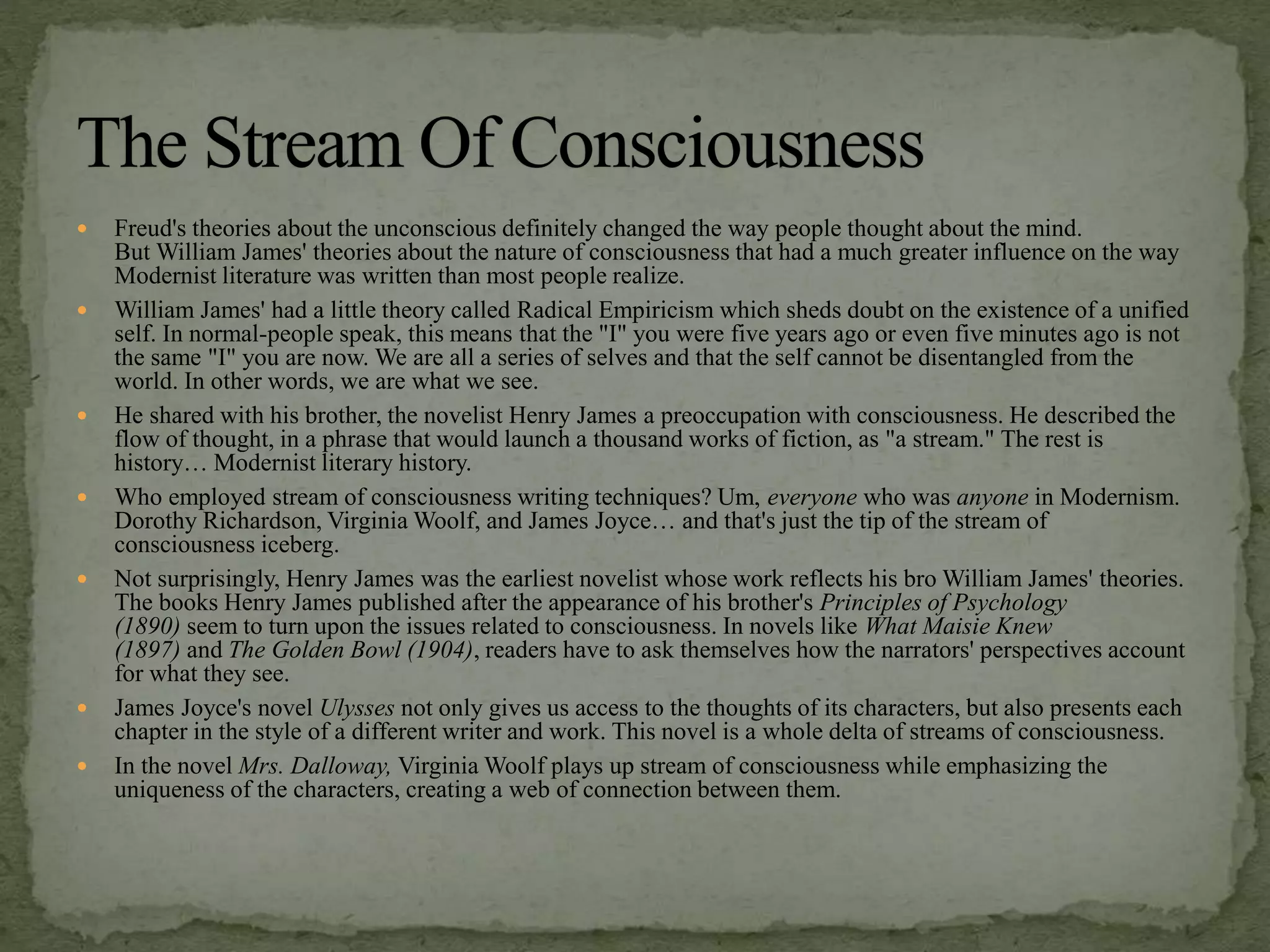  Freud's theories about the unconscious definitely changed the way people thought about the mind.
But William James' theories about the nature of consciousness that had a much greater influence on the way
Modernist literature was written than most people realize.
 William James' had a little theory called Radical Empiricism which sheds doubt on the existence of a unified
self. In normal-people speak, this means that the "I" you were five years ago or even five minutes ago is not
the same "I" you are now. We are all a series of selves and that the self cannot be disentangled from the
world. In other words, we are what we see.
 He shared with his brother, the novelist Henry James a preoccupation with consciousness. He described the
flow of thought, in a phrase that would launch a thousand works of fiction, as "a stream." The rest is
history… Modernist literary history.
 Who employed stream of consciousness writing techniques? Um, everyone who was anyone in Modernism.
Dorothy Richardson, Virginia Woolf, and James Joyce… and that's just the tip of the stream of
consciousness iceberg.
 Not surprisingly, Henry James was the earliest novelist whose work reflects his bro William James' theories.
The books Henry James published after the appearance of his brother's Principles of Psychology
(1890) seem to turn upon the issues related to consciousness. In novels like What Maisie Knew
(1897) and The Golden Bowl (1904), readers have to ask themselves how the narrators' perspectives account
for what they see.
 James Joyce's novel Ulysses not only gives us access to the thoughts of its characters, but also presents each
chapter in the style of a different writer and work. This novel is a whole delta of streams of consciousness.
 In the novel Mrs. Dalloway, Virginia Woolf plays up stream of consciousness while emphasizing the
uniqueness of the characters, creating a web of connection between them.
 