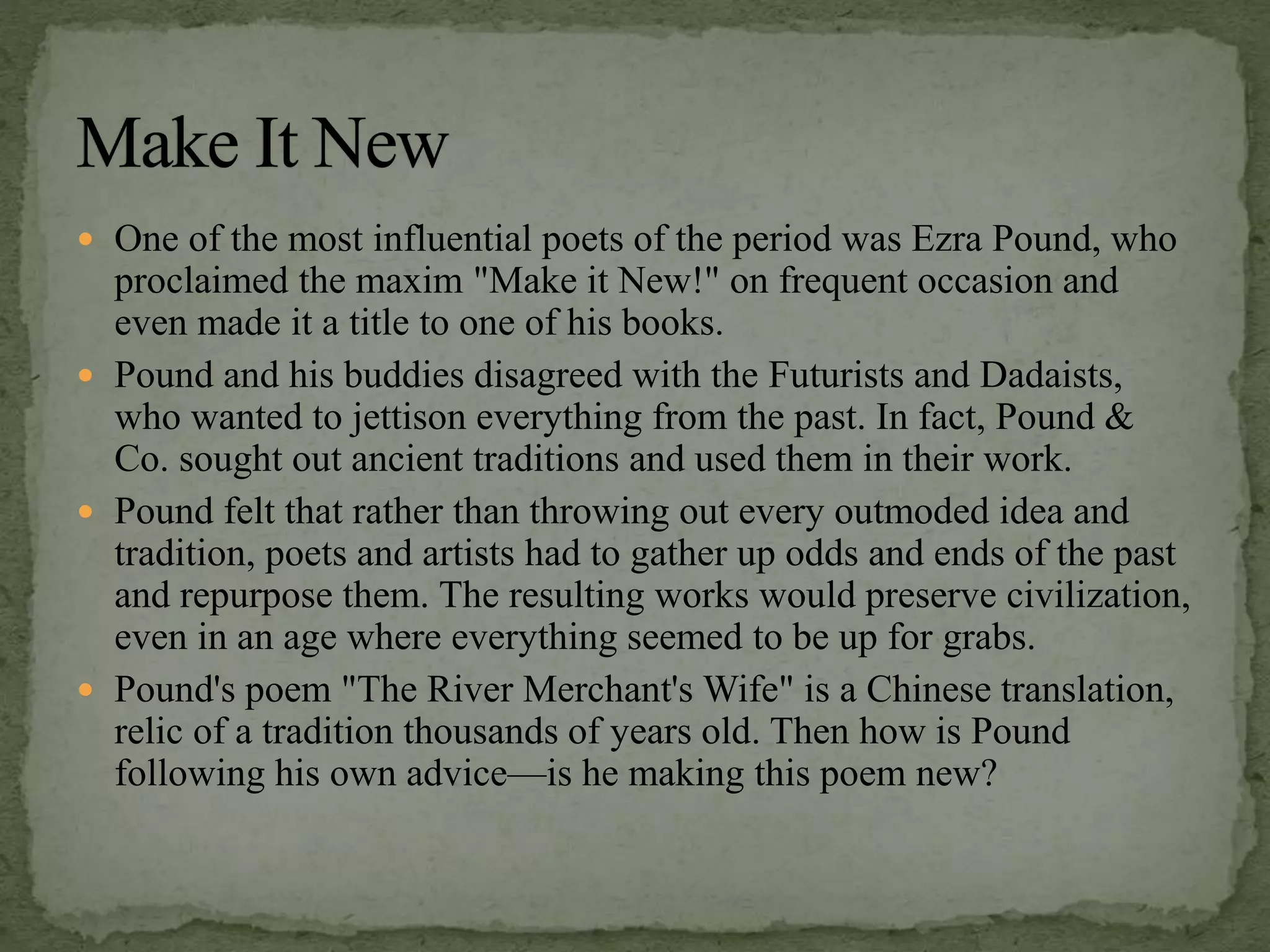  One of the most influential poets of the period was Ezra Pound, who
proclaimed the maxim "Make it New!" on frequent occasion and
even made it a title to one of his books.
 Pound and his buddies disagreed with the Futurists and Dadaists,
who wanted to jettison everything from the past. In fact, Pound &
Co. sought out ancient traditions and used them in their work.
 Pound felt that rather than throwing out every outmoded idea and
tradition, poets and artists had to gather up odds and ends of the past
and repurpose them. The resulting works would preserve civilization,
even in an age where everything seemed to be up for grabs.
 Pound's poem "The River Merchant's Wife" is a Chinese translation,
relic of a tradition thousands of years old. Then how is Pound
following his own advice—is he making this poem new?
 