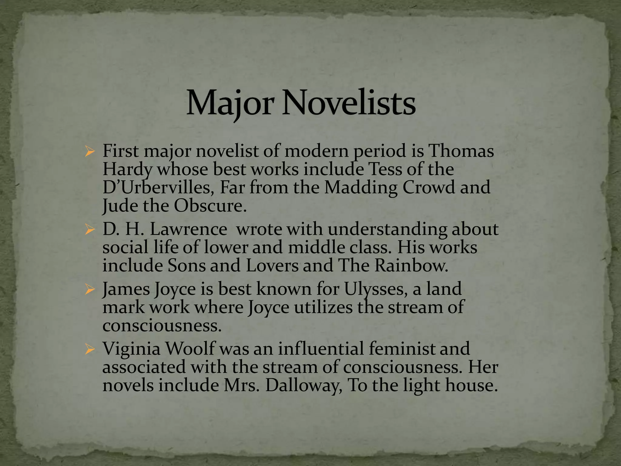  First major novelist of modern period is Thomas
Hardy whose best works include Tess of the
D’Urbervilles, Far from the Madding Crowd and
Jude the Obscure.
 D. H. Lawrence wrote with understanding about
social life of lower and middle class. His works
include Sons and Lovers and The Rainbow.
 James Joyce is best known for Ulysses, a land
mark work where Joyce utilizes the stream of
consciousness.
 Viginia Woolf was an influential feminist and
associated with the stream of consciousness. Her
novels include Mrs. Dalloway, To the light house.
 
