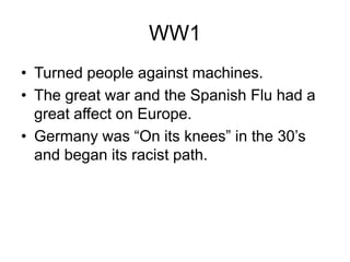 WW1
• Turned people against machines.
• The great war and the Spanish Flu had a
  great affect on Europe.
• Germany was “On its knees” in the 30’s
  and began its racist path.
 
