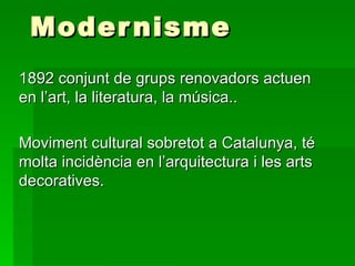 Modernisme 1892 conjunt de grups renovadors actuen en l’art, la literatura, la música.. Moviment cultural sobretot a Catalunya, té molta incidència en l’arquitectura i les arts decoratives. 