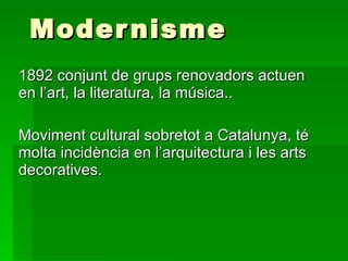 Modernisme 1892 conjunt de grups renovadors actuen en l’art, la literatura, la música.. Moviment cultural sobretot a Catalunya, té molta incidència en l’arquitectura i les arts decoratives. 