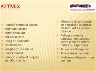 Reacció contra el passat Antimaterialisme Antiracionalitat Individualisme Desig de sinceritat Insatisfacció Imaginació visionària Emocionalitat Reacció contra el progrés científic i tècnic Afirmació de la vocació en oposició a la pròpia classe: l’art és passió i rebel·lió Rebuig envers la burgesia “materialista”, destructora de valors naturals i espirituals. Art=activitat superior Artista=ésser superior Professionalització: viure per l’art 