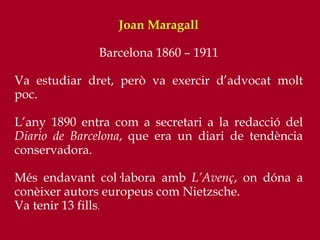 Joan Maragall
Barcelona 1860 – 1911
Va estudiar dret, però va exercir d’advocat molt
poc.
L’any 1890 entra com a secretari a la redacció del
Diario de Barcelona, que era un diari de tendència
conservadora.
Més endavant col·labora amb L’Avenç, on dóna a
conèixer autors europeus com Nietzsche.
Va tenir 13 fills.
 