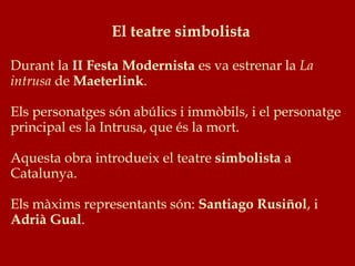 El teatre simbolista
Durant la II Festa Modernista es va estrenar la La
intrusa de Maeterlink.
Els personatges són abúlics i immòbils, i el personatge
principal es la Intrusa, que és la mort.
Aquesta obra introdueix el teatre simbolista a
Catalunya.
Els màxims representants són: Santiago Rusiñol, i
Adrià Gual.
 