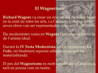 El Wagnerisme
Richard Wagner va crear un nou model de teatre basat
en la unió de totes les arts, i a Catalunya moltes de les
seves obres van ser representades, com ara: La Walkíria.
Els modernistes veien en Wagner l’encarnació perfecta
de l’artista ideal.
Durant la IV Festa Modernista, es va representar La
Fada, on finalment aquesta admiració va quedar
materialitzada.
El pes del Wagnerisme és molt significant a Catalunya,
tant en poesia com en teatre.
 