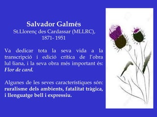 Salvador Galmés
St.Llorenç des Cardassar (MLLRC),
1871- 1951
Va dedicar tota la seva vida a la
transcripció i edició crítica de l’obra
lul·liana, i la seva obra més important és:
Flor de card.
Algunes de les seves característiques són:
ruralisme dels ambients, fatalitat tràgica,
i llenguatge bell i expressiu.
 